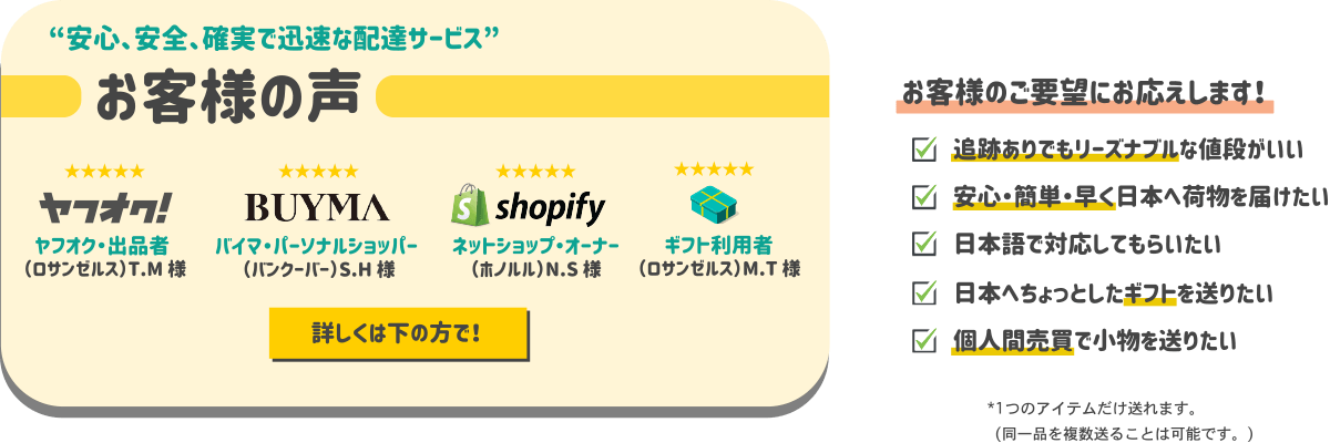 安心、安全、確実で迅速な配達サービス！お客様の声を御覧ください。追跡有りでもリーズナブルな値段がいい。安心・簡単・早く日本へ荷物を届けたい。日本語で対応してもらいたい。日本へちょっとしたギフトを送りたい。個人間売買で小物を送りたい。など、お客様のご要望にお応えします！