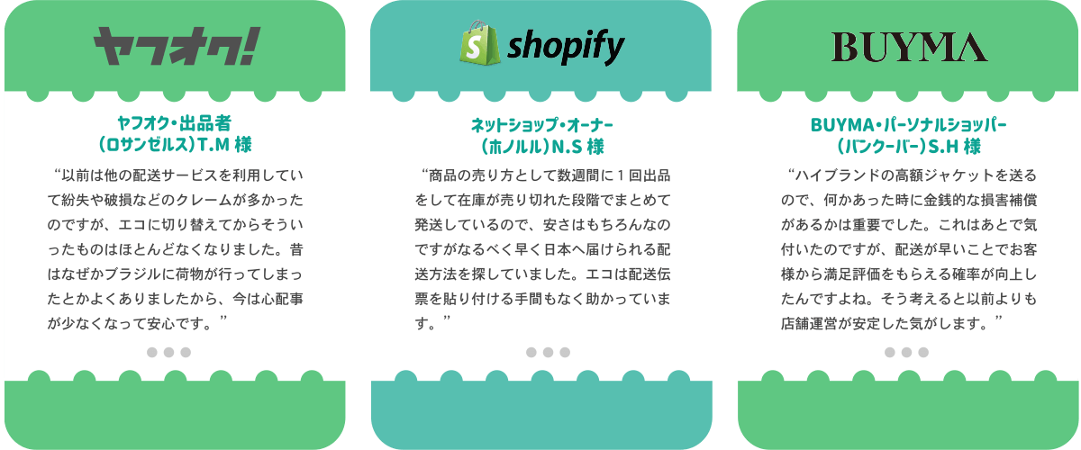 ヤフオク出品者のロサンゼルス在住TM様より「以前は他の配送サービっすを利用していたので紛失や破損などのクレームが多かった。エコに切り替えてからはクレームがほとんどなくなった。昔はなぜかブラジルに荷物がいってしまったとかよくありましたから…今は心配事が少なくなってよかったです。」Shopify利用のネットショップオーナー、ホノルル在住NS様より「商品の売り方として数週間に1回出品をして在庫が売り切れた段階でまとめて発送しているので、安さはもちろんなのですが、なるべく早く日本へ届けられる配送方法をさがしていました。エコは発送伝票を貼り付ける手間もなく助かっています」BUYMAのパーソナルショッパー バンクーバー在住のSH様「ハイブランドの高額ジャケットを送るので、何かあったときには金銭的な損害補償があるかは重要でした。これはあとから気づいたのですが、配送が早いことでお客様からの満足評価をもらえる確率が向上しました。そう考えると、いぜんよりも店舗運営が安定した気がします。」