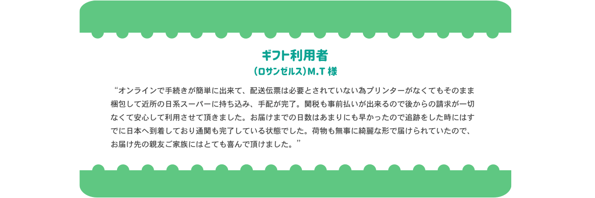 ギフト利用者のロサンゼルス在住MT様より「オンライン手続きが簡単にできて、発送伝票は必要とされていないため、プレインターが無くてもそのまま梱包して近所の日系スーパーに持ち込み、手配完了。関税も事前払いができるので、あとからの請求が一切なくて安心して利用できました。お届けまでの日数も早かったので、追跡した問にはすでに日本に到着しており、通関も完了している状態でした。荷物も無事にきれいな形で届けられていたので、お届け先の親友ご家族にはとても喜んでいただけました。」