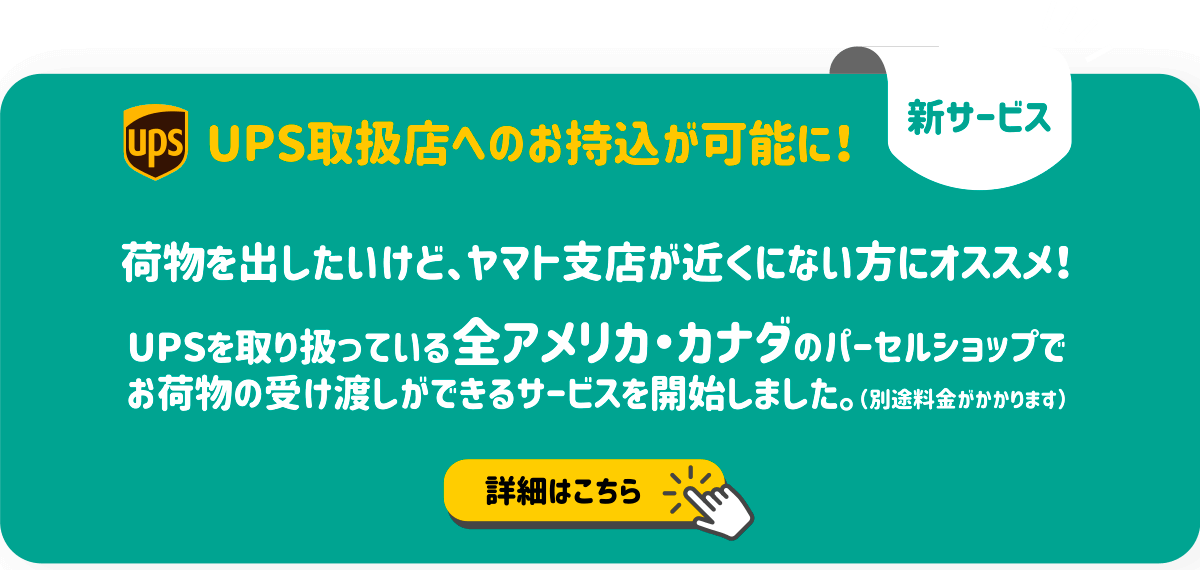 「新サービス」UPS取扱店へのお持ち込みが可能に！荷物を出したいけど、ヤマト支店が近くにない方にオススメ！UPSを取り扱っている全アメリカ・カナダのパーセルショップでお荷物の受け渡しができるサービスを開始しました（別途料金がかかります）詳細はこの画像を押してください