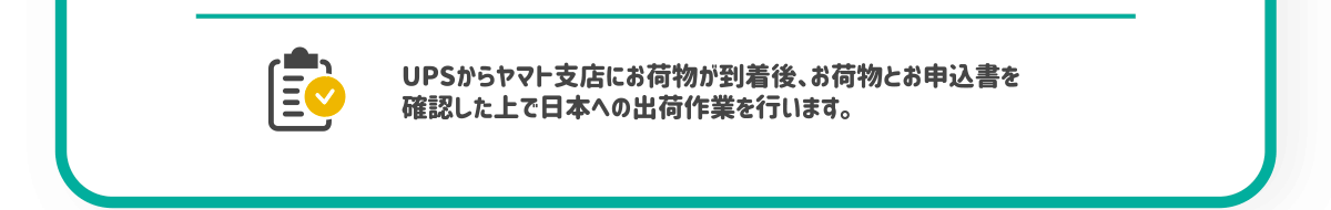 ⑤UPSからヤマト支店にお荷物が到着後、お荷物とお申込書を確認した上で日本への出荷作業を行います。