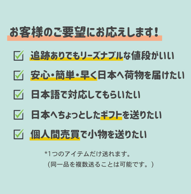 こんなお客様のご要望にお応えします！追跡有りでもリーズナブルな値段がいい。安心・簡単・早く日本へ荷物を届けたい。日本語で対応してもらいたい。日本へちょっとしたギフトを送りたい。個人間売買で小物を送りたいなど。