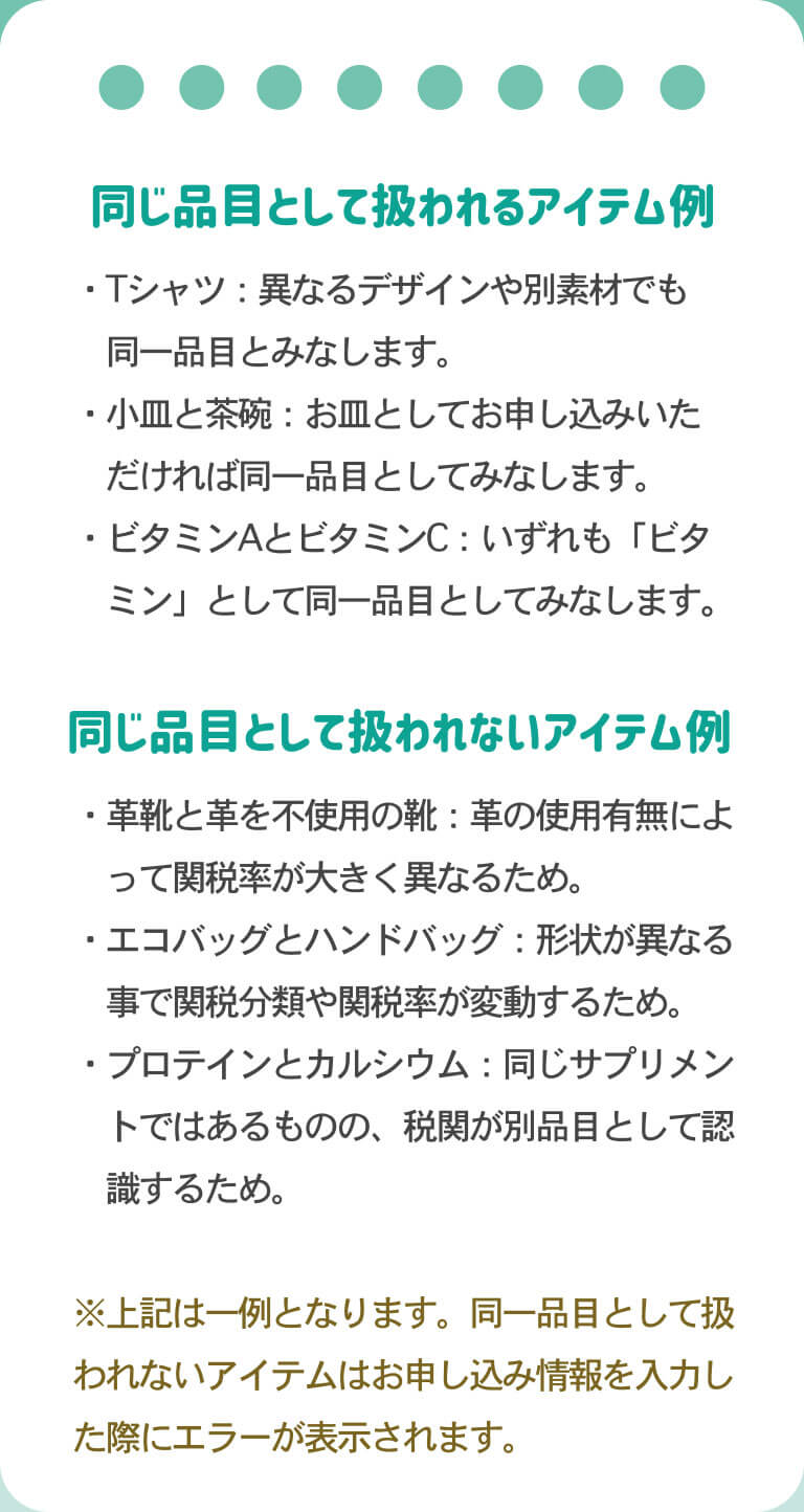 同じ品目として扱われるアイテム例（Tシャツ：異なるデザインや別素材でも同一品目とみなします・小皿と茶碗：お皿としてお申込いただければ同一品目とになします。ビタミンAとビタミンC：いずれも「ビタミン」として同一品目とみなします）同じ品目として扱われないアイテム例（革靴と革を不使用の靴：革の使用有無によって関税が大きく異なるため。エコバッグとハンドバッグ：形状が異なることで関税分類や関税率が変動するため。プロテインとカルシウム：同じサプリメントではあるものの、税関が別品目として認識するため。）これらは一例で、同一品目として扱われないアイテムはお申込情報を入力した際にエラーが表示されます