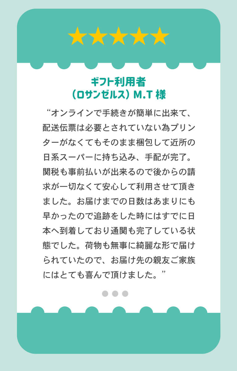 ギフト利用者のロサンゼルス在住MT様より「オンライン手続きが簡単にできて、発送伝票は必要とされていないため、プレインターが無くてもそのまま梱包して近所の日系スーパーに持ち込み、手配完了。関税も事前払いができるので、あとからの請求が一切なくて安心して利用できました。お届けまでの日数も早かったので、追跡した問にはすでに日本に到着しており、通関も完了している状態でした。荷物も無事にきれいな形で届けられていたので、お届け先の親友ご家族にはとても喜んでいただけました。」