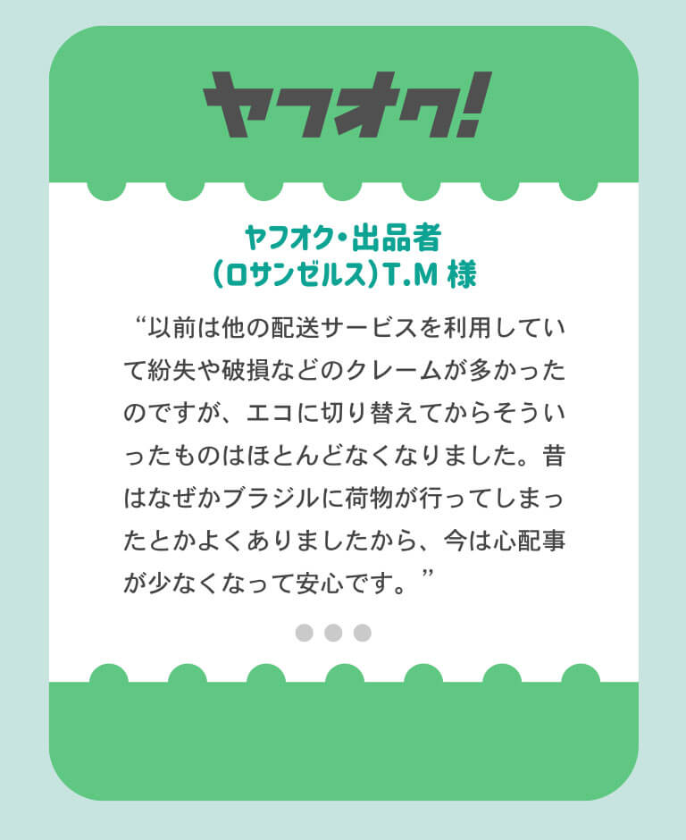 ヤフオク出品者のロサンゼルス在住TM様より「以前は他の配送サービっすを利用していたので紛失や破損などのクレームが多かった。エコに切り替えてからはクレームがほとんどなくなった。昔はなぜかブラジルに荷物がいってしまったとかよくありましたから…今は心配事が少なくなってよかったです。」