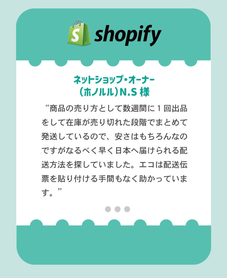 Shopify利用のネットショップオーナー、ホノルル在住NS様より「商品の売り方として数週間に1回出品をして在庫が売り切れた段階でまとめて発送しているので、安さはもちろんなのですが、なるべく早く日本へ届けられる配送方法をさがしていました。エコは発送伝票を貼り付ける手間もなく助かっています」