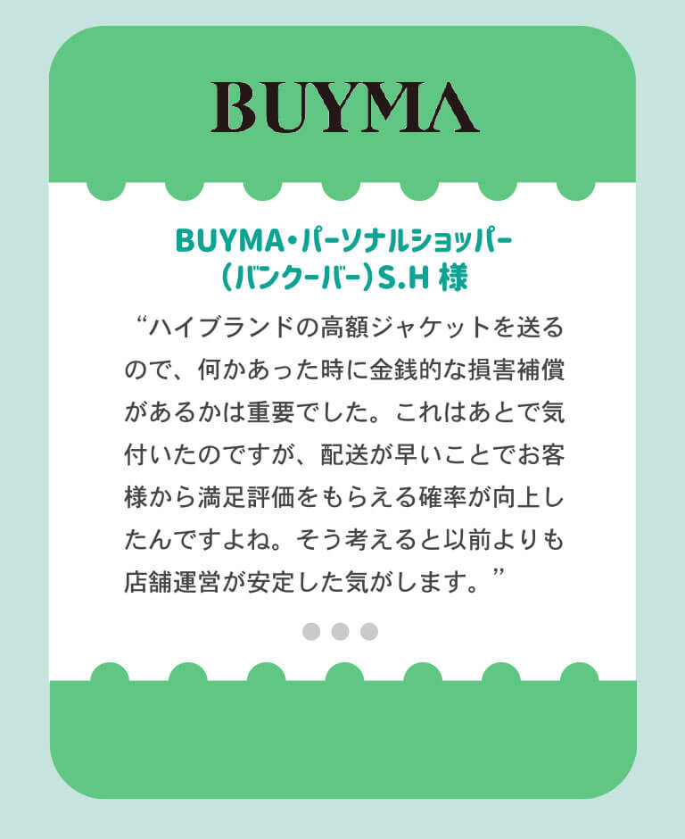 BUYMAのパーソナルショッパー バンクーバー在住のSH様「ハイブランドの高額ジャケットを送るので、何かあったときには金銭的な損害補償があるかは重要でした。これはあとから気づいたのですが、配送が早いことでお客様からの満足評価をもらえる確率が向上しました。そう考えると、いぜんよりも店舗運営が安定した気がします。」