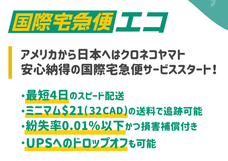 米国ヤマト運輸 国際宅急便エコ アメリカから日本へはクロネコヤマト、安心納得の国際宅急便サービススタート。最短4日のスピード配送で、ミニマム$19(29CAD)の送料で追跡可能。紛失率は0.01%以下かつ損害補償付き。そしてUPSへのドロップオフも可能に